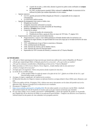 5
• A partir de ese año y, sobre todo, durante la guerra los judíos serán confinados en campos
de concentración.
• En 1942, en plena guerra mundial, Hitler ordenará la solución final: el exterminio de los
millones de judíos que estaban deportados en esos campos.
o Aparato represivo:
Las S.S.: guardia personal de Hitler dirigida por Himmler y responsable de los campos de
concentración.
La GESTAPO: policía secreta.
o Aparato de propaganda como nunca se había visto:
Dirigido por Goebbels.
Campañas electorales utilizando la aviación.
Desfiles megalómanos (ver parte del desfile de Nuremberg).
Símbolos: esvástica, brazo en alto.
Control de la cultura:
• Censura de medios de comunicación.
• Prohibición de libros: quema de libros en mayo de 1933 (doc. 37, página 161)
o Expansionismo militar mayor que el de la Italia fascista.
Pangermanismo y espacio vital: deben pertenecer al Estado alemán todos los territorios con
población de origen alemán y la superioridad de la raza aria exige que se invadan territorios de razas
inferiores.
1935: referéndum por el que el Sarre se anexiona a Alemania.
1936: remilitarización de Renania.
1938: Anexión de Austria y de los Sudetes checos.
1939: Anexión del resto de Checoslovaquia.
Septiembre de 1939: invasión de Polonia y comienzo de la 2ª Guerra Mundial.
ACTIVIDADES
a. ¿Por qué se llamó espartaquista la Liga marxista que intentó una sublevación contra la República de Weimar?
b. ¿Desde qué ciudad dirigió Hitler el llamado putsch de la cervecería?. ¿Por qué recibe ese nombre?
c. ¿Por qué los alemanes consideraban a Hindenburg un héroe de la 1ª Guerra Mundial?
d. Hitler proclama en 1933 el tercer Reich o Tercer Imperio. ¿Cuáles habían sido los dos anteriores?
e. ¿Cuál es el origen de la raza aria?
f. Averigua qué es la eugenesia. Valora esta práctica desde el punto de vista ético.
g. La noche de los cuchillos largos.
¿Cómo justificó Hitler la orden de matar a los jefes de las S.A.? ¿Quién era el líder de las S.A. y qué
relación había tenido con Hitler?
h. Averigua el origen y significado del símbolo de la esvástica.
i. Si Mussolini buscaba en el Imperio romano su referente histórico averigua dónde lo buscó Hitler para Alemania y por
qué.
j. Utiliza las gráficas del doc 20 (página 234) y elabora una nueva únicamente con los datos del partido nazi en los
diferentes años. Razona el porqué de la evolución de esos resultados.
k. Documento 25 (página 237)
l. https://www.youtube.com/watch?v=67gsKbp-Wz0. En este enlace puedes ver un discurso real de Hitler. Analízalo
tanto desde el punto de vista de la puesta en escena como en lo que respecta al mensaje que transmite.
m. En este enlace (https://www.youtube.com/watch?v=0P9n9Z6P0hk), a partir del segundo 40, puedes ver la parodia
que Chaplin hizo de los discursos de Hitler en su película El gran dictador. Compara este discurso con el anterior y
valóralo desde los dos puntos de vista señalados en la pregunta anterior.
 