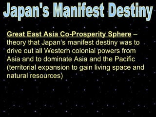 Great East Asia Co-Prosperity Sphere  – theory that Japan’s manifest destiny was to drive out all Western colonial powers from Asia and to dominate Asia and the Pacific (territorial expansion to gain living space and natural resources) Japan's Manifest Destiny 