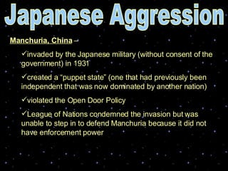 Manchuria, China  –  invaded by the Japanese military (without consent of the government) in 1931 created a “puppet state” (one that had previously been independent that was now dominated by another nation) violated the Open Door Policy  League of Nations condemned the invasion but was unable to step in to defend Manchuria because it did not have enforcement power   Japanese Aggression 