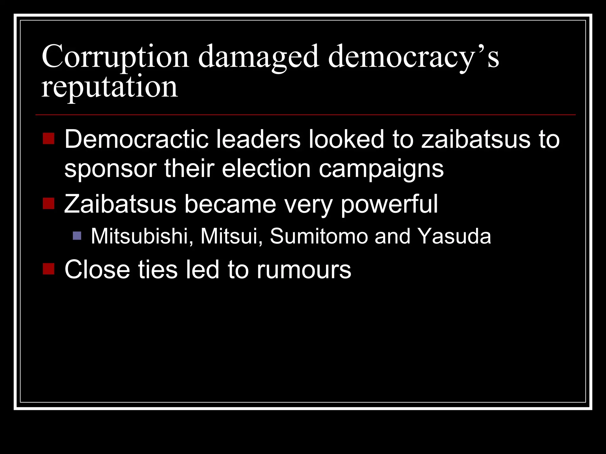 Corruption damaged democracy’s reputation Democractic leaders looked to zaibatsus to sponsor their election campaigns Zaibatsus became very powerful Mitsubishi, Mitsui, Sumitomo and Yasuda Close ties led to rumours 