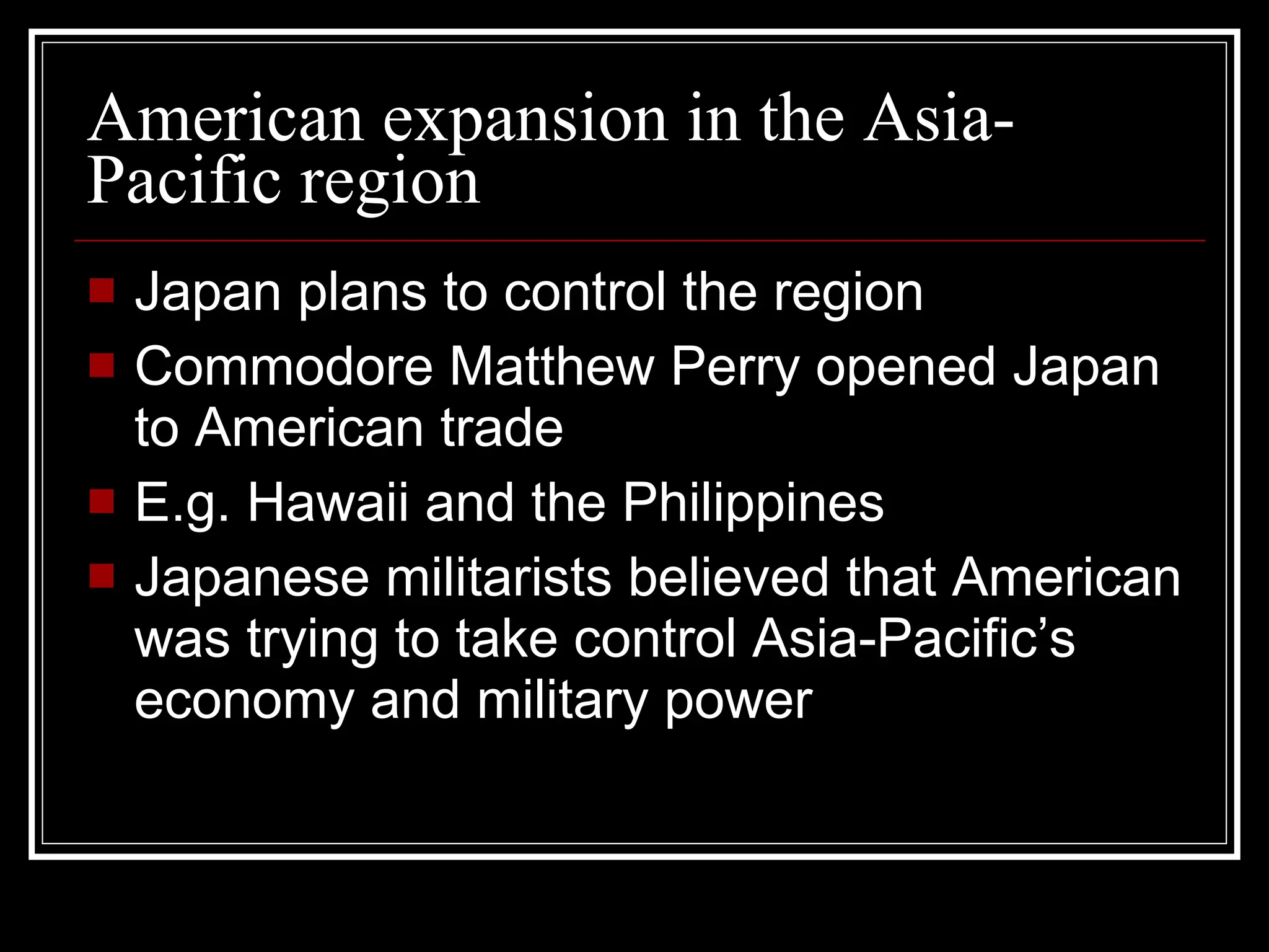 American expansion in the Asia-Pacific region Japan plans to control the region Commodore Matthew Perry opened Japan to American trade E.g. Hawaii and the Philippines Japanese militarists believed that American was trying to take control Asia-Pacific’s economy and military power 