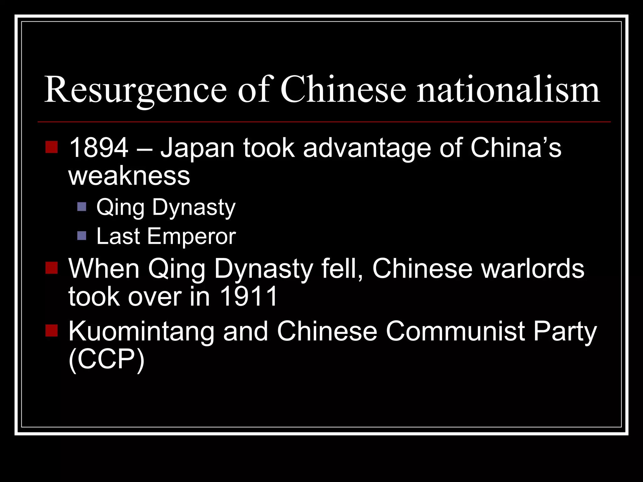 Resurgence of Chinese nationalism 1894 – Japan took advantage of China’s weakness Qing Dynasty Last Emperor When Qing Dynasty fell, Chinese warlords took over in 1911 Kuomintang and Chinese Communist Party (CCP) 