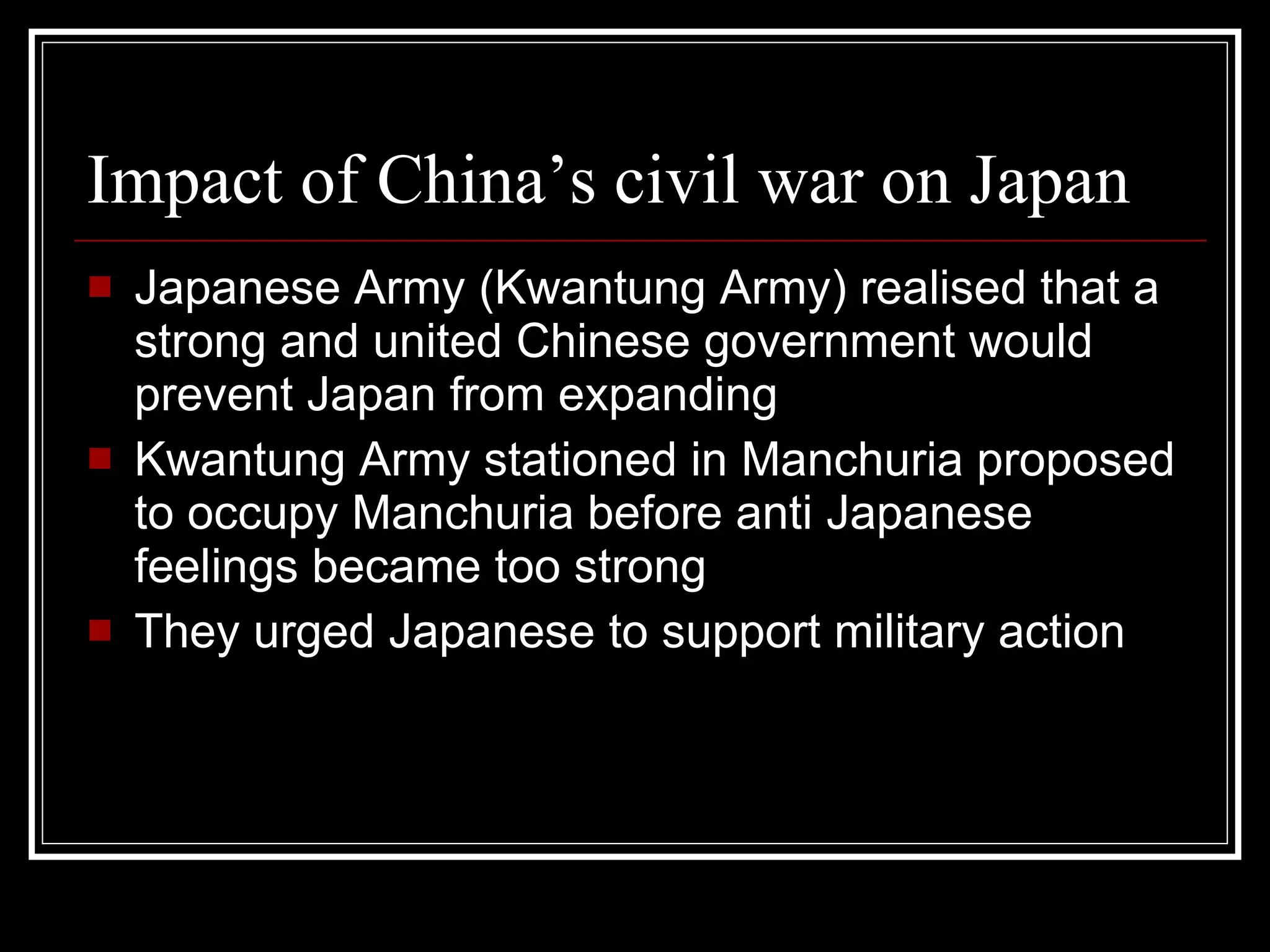 Impact of China’s civil war on Japan Japanese Army (Kwantung Army) realised that a strong and united Chinese government would prevent Japan from expanding Kwantung Army stationed in Manchuria proposed to occupy Manchuria before anti Japanese feelings became too strong They urged Japanese to support military action 