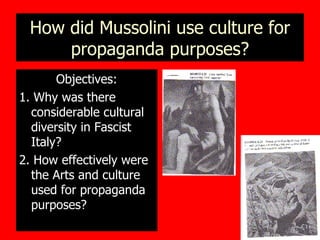 How did Mussolini use culture for propaganda purposes? Objectives: 1. Why was there considerable cultural diversity in Fascist Italy? 2. How effectively were the Arts and culture used for propaganda purposes? 