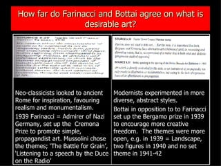 How far do Farinacci and Bottai agree on what is desirable art? Modernists experimented in more diverse, abstract styles.  Bottai in opposition to to Farinacci set up the Bergamo prize in 1939 to encourage more creative freedom.  The themes were more open, e.g. in 1939 = Landscape, two figures in 1940 and no set theme in 1941-42 Neo-classicists looked to ancient Rome for inspiration, favouring realism and monumentalism. 1939 Farinacci = Admirer of Nazi Germany, set up the  Cremona Prize to promote simple, propagandist art. Mussolini chose the themes; ‘The Battle for Grain’, ‘Listening to a speech by the Duce on the Radio’ 