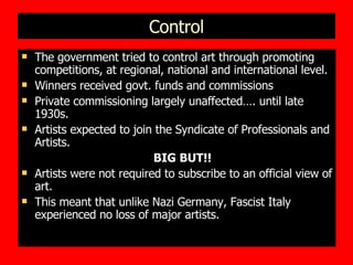 Control The government tried to control art through promoting competitions, at regional, national and international level.  Winners received govt. funds and commissions Private commissioning largely unaffected…. until late 1930s. Artists expected to join the Syndicate of Professionals and Artists.  BIG BUT!! Artists were not required to subscribe to an official view of art. This meant that unlike Nazi Germany, Fascist Italy experienced no loss of major artists. 