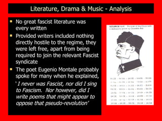 Literature, Drama & Music - Analysis No great fascist literature was every written  Provided writers included nothing directly hostile to the regime, they were left free, apart from being required to join the relevant Fascist syndicate  The poet Eugenio Montale probably spoke for many when he explained, ‘  I never was Fascist, nor did I sing to Fascism.  Nor however, did I write poems that might appear to oppose that pseudo-revolution’ 