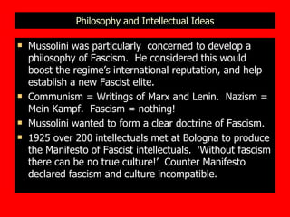 Philosophy and Intellectual Ideas Mussolini was particularly  concerned to develop a philosophy of Fascism.  He considered this would boost the regime’s international reputation, and help establish a new Fascist elite. Communism = Writings of Marx and Lenin.  Nazism = Mein Kampf.  Fascism = nothing! Mussolini wanted to form a clear doctrine of Fascism. 1925 over 200 intellectuals met at Bologna to produce the Manifesto of Fascist intellectuals.  ‘Without fascism there can be no true culture!’  Counter Manifesto declared fascism and culture incompatible. 