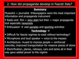 2. How did propaganda develop in Fascist Italy? Summary Mussolini = journalist   Newspapers were the most important information and propaganda instrument Radio and  film =  slow start  but then = major propaganda tool especially  newsreels Enthusiasm    vast  parades  and  sporting  activities Technology    Difficult for fascist regimes to exist without technology? Microphone and loud speaker = voice to the masses Architecture   used to impress people = reinforced concrete, improved transportation for massive pieces of stone  Electrification, planes, railways, cars and tanks all in their way gave added power to the regime 