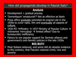 How did propaganda develop in Fascist Italy? Analysis Development = gradual process Tannenbaum ‘amateurish’? Not as effective as Nazis Press office  gradually  extended its original role in the 1930s to cover radio, film and  eventually  all aspects of  culture. 1935 PO   Ministry    1937 Ministry of Popular Culture    nicknames ‘minculpop’    limited effect? Due to bureaucratic inefficiency Failure to win popular support for German alliance and government’s anti-Semitic policies in the late 1930s BIG BUT!! Most Italians believed, and some still do despite evidence to the contrary, that Fascism reduced crime, vice and poverty 