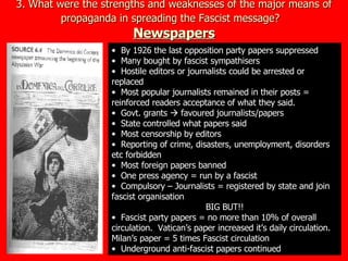 3. What were the strengths and weaknesses of the major means of propaganda in spreading the Fascist message?   Newspapers By 1926 the last opposition party papers suppressed Many bought by fascist sympathisers Hostile editors or journalists could be arrested or replaced Most popular journalists remained in their posts = reinforced readers acceptance of what they said. Govt. grants    favoured journalists/papers State controlled what papers said Most censorship by editors Reporting of crime, disasters, unemployment, disorders etc forbidden Most foreign papers banned One press agency = run by a fascist Compulsory – Journalists = registered by state and join fascist organisation BIG BUT!! Fascist party papers = no more than 10% of overall circulation.  Vatican’s paper increased it’s daily circulation.  Milan’s paper = 5 times Fascist circulation Underground anti-fascist papers continued 