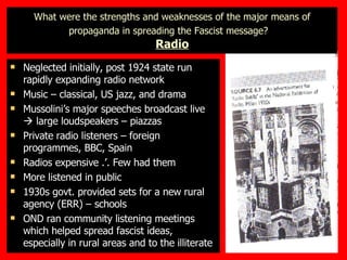 What were the strengths and weaknesses of the major means of propaganda in spreading the Fascist message?   Radio Neglected initially, post 1924 state run rapidly expanding radio network Music – classical, US jazz, and drama Mussolini’s major speeches broadcast live    large loudspeakers – piazzas Private radio listeners – foreign programmes, BBC, Spain  Radios expensive .’. Few had them More listened in public 1930s govt. provided sets for a new rural agency (ERR) – schools OND ran community listening meetings which helped spread fascist ideas, especially in rural areas and to the illiterate 