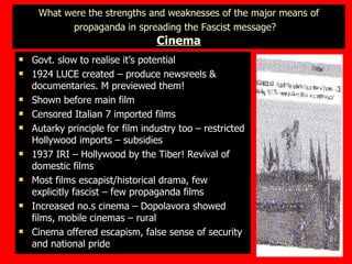 What were the strengths and weaknesses of the major means of propaganda in spreading the Fascist message?   Cinema Govt. slow to realise it’s potential 1924 LUCE created – produce newsreels & documentaries. M previewed them! Shown before main film Censored Italian 7 imported films Autarky principle for film industry too – restricted Hollywood imports – subsidies 1937 IRI – Hollywood by the Tiber! Revival of domestic films Most films escapist/historical drama, few explicitly fascist – few propaganda films Increased no.s cinema – Dopolavora showed films, mobile cinemas – rural  Cinema offered escapism, false sense of security and national pride 