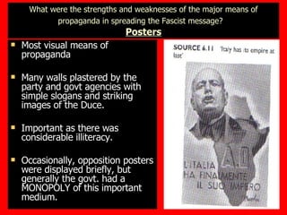 What were the strengths and weaknesses of the major means of propaganda in spreading the Fascist message?   Posters Most visual means of propaganda Many walls plastered by the party and govt agencies with simple slogans and striking images of the Duce. Important as there was considerable illiteracy. Occasionally, opposition posters were displayed briefly, but generally the govt. had a MONOPOLY of this important medium. 