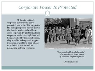 Corporate Power Is Protected
“Fascism should rightly be called
Corporatism as it is a merge
of state and corporate power.”
- Benito Mussolini
All Fascist nation’s
corporate power needs to be
protected to a point. The support of
the strong corporate powers allows
the Fascist leaders to be able to
come to power. By protecting these
corporate leaders through laws and
being watched by the secret police,
they are able to keep their support.
Mussolini was able to keep a hold
of political power as well as
promoting a strong economy.
 