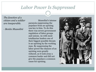 Labor Power Is Suppressed
Mussolini’s intense
paranoia suppressing the
populace from an uprising
was key to him. To do this
there was severe government
regulation of labor groups
and unions. As with most
totalitarian leaders one of
their biggest possible threats
is an uprising by the working
man. By suppressing the
labor power the chances of an
uprising were greatly
reduced, as it took away a
common leader and did not
give the populace a common
cause for uprising.
The function of a
citizen and a soldier
are inseparable.
- Benito Mussolini
 