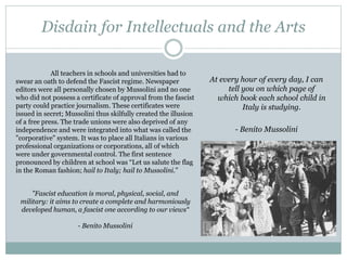 Disdain for Intellectuals and the Arts
At every hour of every day, I can
tell you on which page of
which book each school child in
Italy is studying.
- Benito Mussolini
"Fascist education is moral, physical, social, and
military: it aims to create a complete and harmoniously
developed human, a fascist one according to our views“
- Benito Mussolini
All teachers in schools and universities had to
swear an oath to defend the Fascist regime. Newspaper
editors were all personally chosen by Mussolini and no one
who did not possess a certificate of approval from the fascist
party could practice journalism. These certificates were
issued in secret; Mussolini thus skilfully created the illusion
of a free press. The trade unions were also deprived of any
independence and were integrated into what was called the
"corporative" system. It was to place all Italians in various
professional organizations or corporations, all of which
were under governmental control. The first sentence
pronounced by children at school was “Let us salute the flag
in the Roman fashion; hail to Italy; hail to Mussolini.”
 