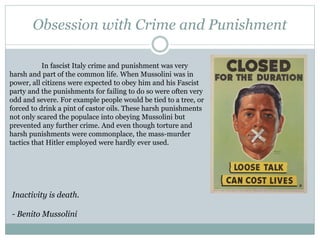 Obsession with Crime and Punishment
In fascist Italy crime and punishment was very
harsh and part of the common life. When Mussolini was in
power, all citizens were expected to obey him and his Fascist
party and the punishments for failing to do so were often very
odd and severe. For example people would be tied to a tree, or
forced to drink a pint of castor oils. These harsh punishments
not only scared the populace into obeying Mussolini but
prevented any further crime. And even though torture and
harsh punishments were commonplace, the mass-murder
tactics that Hitler employed were hardly ever used.
Inactivity is death.
- Benito Mussolini
 