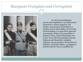 Rampant Cronyism and Corruption
As with most totalitarian
powers the temptation to use their power
incorrectly is always apparent, the
leader’s may promote somebody to a
position not for their ability, but for their
social standing or to keep their approval.
An example of this is the promotion of
Galeazzo Ciano, Benito Mussolini’s son-
in-law. Soon after the marriage between
Galeazzo and Mussolini’s daughter
Galeazzo was promoted to the position of
Minister of Foreign Affairs, a prestigious
position that he was not qualified for.
 