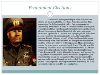 Fraudulent Elections
Mussolini’s rise to power began when Italy was not
able to get much land at the 1919 Paris Peace Conference. This
encouraged the Italian people to select Fascism opposed to
Democracy. Democracy, in Italy, at the time was not working well.
The citizens of Italy were looking for a leader who would be able to
change their country. Benito Mussolini, who was a newspaper
editor and a politician at the time, was trying to get the hold of the
people’s support. His name gradually spread throughout the
country. In1922 ,between 27–29th of October Mussolini’s private
army wearing black shirts attacked his rival parties on the street
and this action gave a terror to his opponents. Mussolini’s actions
caused the government to start to break down. When he saw this
occurring, Mussolini stood up and became the savior. In October
1922, 30,000 fascists marched on Rome, threatening the King
Victor Emmanuel III to give Mussolini the power and because the
King did not like the former liberal politicians, he agreed to give
Mussolini the power. He then enforced fascism throughout his
country and to secure his position he forced all the other political
parties to be illegal and he also got rid of the democracy. All of his
opponents were put to jail by his secret police.
 