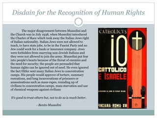 Disdain for the Recognition of Human Rights
The major disagreement between Mussolini and
the Church was in July 1938, when Mussolini introduced
the Charter of Race which took away the Italian Jews right
of Italian nationality. Italian Jews were not allowed to
teach, to have state jobs, to be in the Fascist Party and no
Jew could work for a bank or insurance company. Jews
were forbidden from marrying non-Jewish Italians and
they were not allowed to join the army. Mussolini put fear
into people’s hearts because of the threat of enemies and
the need for security; the people are persuaded that
human rights can be ignored out of need. He even ignored
the fact Hitler sent many Italian Jews to concentration
camps. His people would approve of torture, summary
executions, and long incarcerations of prisoners or
assassinations such as mass-rapes, rounding up of
civilians to concentration camps, mass starvation and use
of chemical weapons against civilians
It's good to trust others but, not to do so is much better.
- Benito Mussolini
 