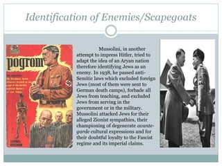 Identification of Enemies/Scapegoats
Mussolini, in another
attempt to impress Hitler, tried to
adapt the idea of an Aryan nation
therefore identifying Jews as an
enemy. In 1938, he passed anti-
Semitic laws which excluded foreign
Jews (most of them were sent to
German death camps), forbade all
Jews from teaching, and excluded
Jews from serving in the
government or in the military.
Mussolini attacked Jews for their
alleged Zionist sympathies, their
championing of degenerate avante-
garde cultural expressions and for
their doubtful loyalty to the Fascist
regime and its imperial claims.
 