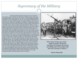 Supremacy of the Military
“War alone brings up to their
highest tension all human
energies and imposes the stamp
of nobility upon the peoples who
have the courage to make it.”
- Benito Mussolini
When Mussolini had gained enough power, he wanted to
show off his regime and take over the country. He had a dream to the make
the Mediterranean “mare nostrum” (our sea). In 1935, Mussolini launched a
campaign to conquer Abyssinia. He sent 400, 000 troops to Ethiopia and in
May 1936, they captured Addis Ababa, the capital of Ethiopia. He used terror
tactics such as mass-rapes, rounding up of civilians to concentration camps,
mass starvation and use of chemical weapons against civilians. Mussolini was
essentially trying to obtain territory but he also bombed civilians to create
mass terror to prove how powerful and dominant he was. He tried to impress
Hitler by claiming he had an Aryan nation in which Mussolini’s eyes was a
strong military and an explanation why Germany had a strong military. To
keep up with Hitler, Mussolini seized Albania in April 1939. In May 1939, the
Pact of Steel was signed, this required Italy to go to war when Germany did.
Mussolini state of mind was “We need a few-thousand dead, in order to sit at
the conference table” so in June 1940, Mussolini declared war on Britain and
France. However, the Italian army made very little progress in the invasion of
France. He planned on running a parallel war with Germany while Hitler
grabbed territory north of the Alps, Mussolini would grab territory around
the Mediterranean. He eventually invaded Britain which withdrew from the
battle and with joy; Mussolini decided to invade Greece without informing
Hitler. The Italians had very little planning, the weather was awful which
resulted in the invasion to be a failure. Hitler had to send German troops to
save Mussolini which humiliated him and then again, blamed his people for
the loss. Germany decided to attack Soviet Union, in which Italy sent 230
000 troops ill-equipped troops to join the German invasion which marked
the tombstone of Mussolini’s ambition and Fascist Italy. In December 1942,
Soviet forces defeated Italian troops with 85 000 killed. July 25, 1943,
Mussolini handed constitutional power back to the King,
 