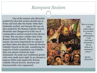 Rampant Sexism
“War is to man
what
maternity is
to a woman.
From a
philosophica
l and
doctrinal
viewpoint, I
do not
believe in
perpetual
peace.”
- Benito
Mussolini
One of the reasons why Mussolini
pushed the idea that women should stay at
home and look after the family while their
husbands worked, was because this was an
idea pushed by the Roman Catholic Church.
Mussolini also disapproved of the use of
contraceptives and he wanted to ban divorce
in Italy, this was also a similar idea of the
Roman Catholic Church. This is a sign of
sexism, but more importantly he wanted to
put these ideas into place to keep the Roman
Catholic Church on his side considering the
majority of Italy’s population was Catholic.
Italy was almost exclusively male-
dominated. He made sure traditional gender
roles were made more rigid. In an attempt to
impress Hitler and support the Roman
Catholic Church divorce, abortion and
homosexuality were suppressed.
 