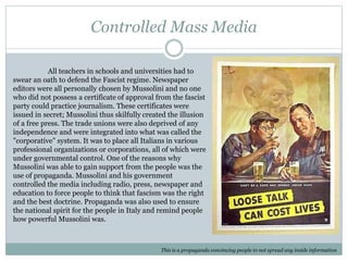 Controlled Mass Media
This is a propaganda convincing people to not spread any inside information
All teachers in schools and universities had to
swear an oath to defend the Fascist regime. Newspaper
editors were all personally chosen by Mussolini and no one
who did not possess a certificate of approval from the fascist
party could practice journalism. These certificates were
issued in secret; Mussolini thus skilfully created the illusion
of a free press. The trade unions were also deprived of any
independence and were integrated into what was called the
"corporative" system. It was to place all Italians in various
professional organizations or corporations, all of which were
under governmental control. One of the reasons why
Mussolini was able to gain support from the people was the
use of propaganda. Mussolini and his government
controlled the media including radio, press, newspaper and
education to force people to think that fascism was the right
and the best doctrine. Propaganda was also used to ensure
the national spirit for the people in Italy and remind people
how powerful Mussolini was.
 
