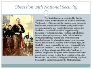 Obsession with National Security
The Blackshirts were organized by Benito
Mussolini as the military tool of his political movement.
The founders of the paramilitary groups were nationalist
intellectuals, former army officers, young landowners
opposing peasants' and country labourers' unions. the
Blackshirts terrorized Mussolini’s opponents by
harassing or striking industrial workers and rebellious
farmers, disrupting meetings of the Italian Socialist
Party, intimidating, beating and even murdering
Socialist leaders. As Mussolini’s power grew, the more
violent the Blackshirts became. Between 1919-1922, the
Blackshirts were responsible for nearly 3000 politically
motivated murders. It was the Blackshirt’s job to take
care of all those who opposed Mussolini’s rule or his
actions. People who disagreed would face odd and harsh
punishments such as forcing them to drink castor oil or
be tied to a tree, and after being punished they may have
been sent to a remote island in the Mediterranean.
 