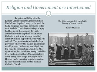 Religion and Government are Intertwined
To gain credibility with the
Roman Catholic Church, Mussolini had
his children baptized in 1923. In 1926, he
had a religious marriage ceremony to his
wife Rachele. Their first marriage in 1915
had been a civil ceremony. In 1927,
Mussolini was re-baptised by a Roman
Catholic priest in an attempt to satisfy
certain Catholic opposition, who were still
critical. The 1929 treaty included a legal
provision whereby the Italian government
would protect the honour and dignity of
the Pope by prosecuting offenders. After
1929, Mussolini convinced many Catholics
to actively support him. Mussolini closed
down many wine shops and night clubs.
He also made swearing in public a crime
to show his dedication for the Roman
Catholic Church.
The history of saints is mainly the
history of insane people.
- Benito Mussolini
 