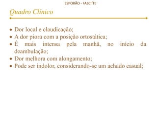 ESPORÃO - FASCIÍTE
Quadro Clínico
 Dor local e claudicação;
 A dor piora com a posição ortostática;
 É mais intensa pela manhã, no início da
deambulação;
 Dor melhora com alongamento;
 Pode ser indolor, considerando-se um achado casual;
 