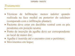 ESPORÃO - FASCIÍTE
Tratamento
 Técnicas de Infiltração: menos indolor quando
realizada na face medial ou posterior do calcâneo
(comparada com a infiltração plantar);
 Paciente deve estar em decúbito ventral com os pés
pendentes em posição neutra;
 Ponto de inserção da agulha deve ser correspondente
ao local de maior dor;
 Agulha é inserida até o encontro com o periósteo;
 Movimentos em leque;
 