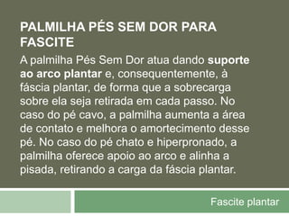 Fascite plantar
PALMILHA PÉS SEM DOR PARA
FASCITE
A palmilha Pés Sem Dor atua dando suporte
ao arco plantar e, consequentemente, à
fáscia plantar, de forma que a sobrecarga
sobre ela seja retirada em cada passo. No
caso do pé cavo, a palmilha aumenta a área
de contato e melhora o amortecimento desse
pé. No caso do pé chato e hiperpronado, a
palmilha oferece apoio ao arco e alinha a
pisada, retirando a carga da fáscia plantar.
 