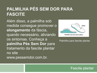 Fascite plantar
PALMILHA PÉS SEM DOR PARA
FASCITE
Além disso, a palmilha sob
medida consegue promover o
alongamento da fáscia,
quando necessário, aliviando
os sintomas. Conheça a
palmilha Pés Sem Dor para
tratamento da fascite plantar
no site
www.pessemdor.com.br.
Palmilha para fascite plantar
 