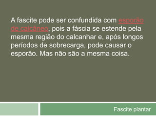 Fascite plantar
A fascite pode ser confundida com esporão
de calcâneo, pois a fáscia se estende pela
mesma região do calcanhar e, após longos
períodos de sobrecarga, pode causar o
esporão. Mas não são a mesma coisa.
 