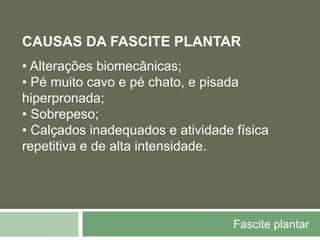 Fascite plantar
CAUSAS DA FASCITE PLANTAR
• Alterações biomecânicas;
• Pé muito cavo e pé chato, e pisada
hiperpronada;
• Sobrepeso;
• Calçados inadequados e atividade física
repetitiva e de alta intensidade.
 