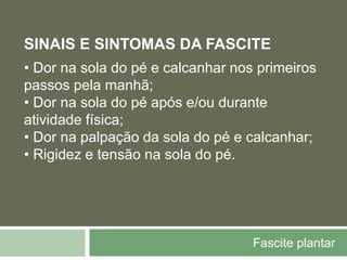 Fascite plantar
SINAIS E SINTOMAS DA FASCITE
• Dor na sola do pé e calcanhar nos primeiros
passos pela manhã;
• Dor na sola do pé após e/ou durante
atividade física;
• Dor na palpação da sola do pé e calcanhar;
• Rigidez e tensão na sola do pé.
 