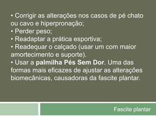 Fascite plantar
• Corrigir as alterações nos casos de pé chato
ou cavo e hiperpronação;
• Perder peso;
• Readaptar a prática esportiva;
• Readequar o calçado (usar um com maior
amortecimento e suporte).
• Usar a palmilha Pés Sem Dor. Uma das
formas mais eficazes de ajustar as alterações
biomecânicas, causadoras da fascite plantar.
 