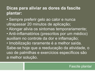 Fascite plantar
Dicas para aliviar as dores da fascite
plantar:
• Sempre preferir gelo ao calor e nunca
ultrapassar 20 minutos de aplicação;
• Alongar alivia os sintomas temporariamente;
• Anti-inflamatórios (prescritos por um médico)
auxiliam no controle da dor e inflamação;
• Imobilização raramente é a melhor saída.
Sabe-se hoje que a reeducação da atividade, o
uso de palmilhas e exercícios específicos são
a melhor solução.
 