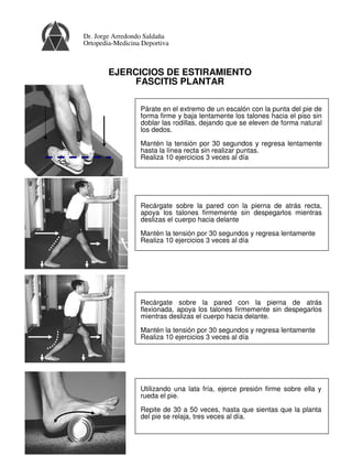 EJERCICIOS DE ESTIRAMIENTO
FASCITIS PLANTAR
Párate en el extremo de un escalón con la punta del pie de
forma firme y baja lentamente los talones hacia el piso sin
doblar las rodillas, dejando que se eleven de forma natural
los dedos.
Mantén la tensión por 30 segundos y regresa lentamente
hasta la línea recta sin realizar puntas.
Realiza 10 ejercicios 3 veces al día
Recárgate sobre la pared con la pierna de atrás
flexionada, apoya los talones firmemente sin despegarlos
mientras deslizas el cuerpo hacia delante.
Mantén la tensión por 30 segundos y regresa lentamente
Realiza 10 ejercicios 3 veces al día
Utilizando una lata fría, ejerce presión firme sobre ella y
rueda el pie.
Repite de 30 a 50 veces, hasta que sientas que la planta
del pie se relaja, tres veces al día.
Recárgate sobre la pared con la pierna de atrás recta,
apoya los talones firmemente sin despegarlos mientras
deslizas el cuerpo hacia delante
Mantén la tensión por 30 segundos y regresa lentamente
Realiza 10 ejercicios 3 veces al día
Dr. Jorge Arredondo Saldaña
Ortopedia-Medicina Deportiva
 