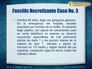 Fascitis Necrotizante Caso No. 3 
 Hombre 62 años, llega con gangrena gaseosa. 
En la emergencia del hospital, deciden 
amputarlo por encima de la rodilla. El paciente 
llega séptico, con signos de cetoacidosis (casi 
en coma diabético) en examen se observa 
supuración espontánea de mal perforante 
plantar de dedo 1 y de porción interna de la 
cabeza de rayo 1, cianosis y signos de 
necrosis en 1/3 medio y región central del pie 
izquierdo, crepitación (gas) en tercio medio del 
miembro afecto. 
Dr. VINCENT, M.D 
 