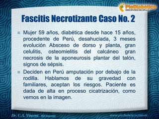 Fascitis Necrotizante Caso No. 2 
 Mujer 59 años, diabética desde hace 15 años, 
procedente de Perú, desahuciada, 3 meses 
evolución Absceso de dorso y planta, gran 
celulitis, osteomielitis del calcáneo gran 
necrosis de la aponeurosis plantar del talón, 
signos de sépsis. 
 Deciden en Perú amputación por debajo de la 
rodilla. Hablamos de su gravedad con 
familiares, aceptan los riesgos. Paciente es 
dada de alta en proceso cicatrización, como 
vemos en la imagen. 
Dr. VINCENT, M.D 
 
