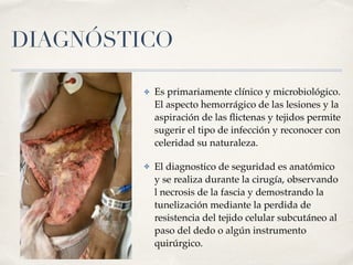 DIAGNÓSTICO
✤ Es primariamente clínico y microbiológico.
El aspecto hemorrágico de las lesiones y la
aspiración de las ﬂictenas y tejidos permite
sugerir el tipo de infección y reconocer con
celeridad su naturaleza.
✤ El diagnostico de seguridad es anatómico
y se realiza durante la cirugía, observando
l necrosis de la fascia y demostrando la
tunelización mediante la perdida de
resistencia del tejido celular subcutáneo al
paso del dedo o algún instrumento
quirúrgico.
 