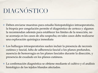 DIAGNÓSTICO
✤ Deben enviarse muestras para estudio histopatológico intraoperatorio,
la biopsia por congelación permite el diagnóstico de certeza y algunos
la recomiendan además para establecer los límites de la resección, no
se aconseja en los casos de alta sospecha; en tales casos debe realizarse
una exploración quirúrgica inmediata
✤ Los hallazgos intraoperatorios suelen incluir la presencia de necrosis
cutánea y fascial, falta de adherencia fascial a los planos profundos,
ausencia de hemorragia en los planos fasciales durante la disección, y
presencia de exudado en los planos cutáneos.
✤ La conﬁrmación diagnóstica se obtiene mediante el cultivo y el análisis
histológico de los tejidos blandos afectados.
 