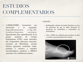 ESTUDIOS
COMPLEMENTARIOS
✤ LABORATORIO: leucocitosis con
desviación a la izquierda,
hipoalbuminemia (<3g/dl),
t ro m b o c i t o p e n i a , a z o e m i a ,
hipocalcemia (por saponiﬁcación de la
grasa), aumento de Creatín
fosfoquinasa (CPK), como marcador
del compromiso infeccioso muscular,
aumento de Bilirrubina, anemia
intensa, glucemia, creatinina, sodio,
proteína C reactiva y estudios
microbiológicos positivos a SBHGA
asociado o no a Staﬁlococo aureus.
✤ IMAGEN:
• Radiografía: edemas de partes blandas, en caso
de presencia de gas se debe descartar la
presencia de Clostridios o anaerobios no
clostridiales.
• TAC y RNM: de utilidad para localizar el sitio
y evaluar la profundidad de la lesión.
 