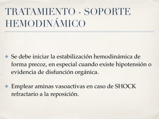 TRATAMIENTO - SOPORTE
HEMODINÁMICO
✤ Se debe iniciar la estabilización hemodinámica de
forma precoz, en especial cuando existe hipotensión o
evidencia de disfunción orgánica.
✤ Emplear aminas vasoactivas en caso de SHOCK
refractario a la reposición.
 