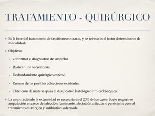 TRATAMIENTO - QUIRÚRGICO
✤ Es la base del tratamiento de fascitis necrotizante, y se retraso es el factor determinante de
mortalidad.
✤ Objetivos
• Conﬁrmar el diagnóstico de sospecha
• Realizar una necrectomía
• Desbordamiento quirúrgico extenso
• Drenaje de las posibles colecciones existentes.
• Obtención de material para el diagnóstico histológico y microbiológico.
✤ La amputación de la extremidad es necesaria en el 20% de los casos. Suele requerirse
amputación en casos de infección fulminante, afectación articular o persistente pese al
tratamiento quirúrgico y antibióticos adecuado.
 