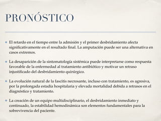 PRONÓSTICO
✤ El retardo en el tiempo entre la admisión y el primer desbridamiento afecta
signiﬁcativamente en el resultado ﬁnal. La amputación puede ser una alternativa en
casos extremos.
✤ La desaparición de la sintomatología sistémica puede interpretarse como respuesta
favorable de la enfermedad al tratamiento antibiótico y motivar un retraso
injustiﬁcado del desbridamiento quirúrgico.
✤ La evolución natural de la fascitis necrosante, incluso con tratamiento, es agresiva,
por la prolongada estadía hospitalaria y elevada mortalidad debida a retrasos en el
diagnóstico y tratamiento.
✤ La creación de un equipo multidisciplinario, el desbridamiento inmediato y
continuado, la estabilidad hemodinámica son elementos fundamentales para la
sobrevivencia del paciente.
 