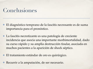 Conclusiones
✤ El diagnóstico temprano de la fascitis necrosante es de suma
importancia para el pronóstico.
✤ La fascitis necrotizante es una patología de creciente
incidencia que asocia una importante morbimortalidad, dado
su curso rápido y su amplia destrucción tisular, asociada en
muchos pacientes a la aparición de shock séptico.
✤ El tratamiento estándar de oro es quirúrgico.
✤ Recurrir a la amputación, de ser necesario.
 
